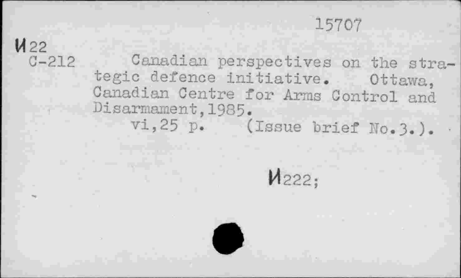 ﻿15707
W22
C-212
Canadian perspectives on the strategic defence initiative. Ottawa, Canadian Centre for Arms Control and Disarmament,1985.
vi,25 p. (Issue brief N0.3.). •
M 222;